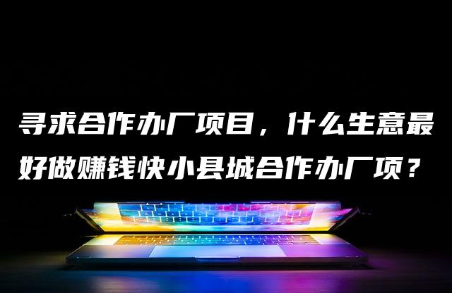 寻求合作办厂项目,什么生意最好做赚钱快小县城合作办厂项? 寻求合作办厂项目,什么生意最好做赚钱快小县城合作办厂项?