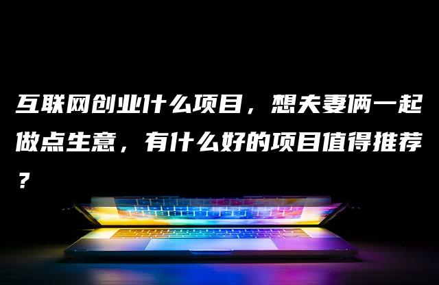 互联网创业什么项目，想夫妻俩一起做点生意，有什么好的项目值得推荐？