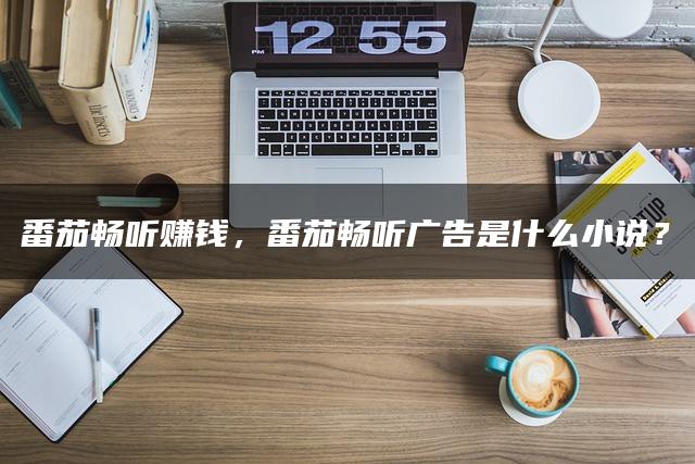 番茄畅听赚钱,番茄畅听广告是什么小说? 番茄畅听赚钱,番茄畅听广告是什么小说?