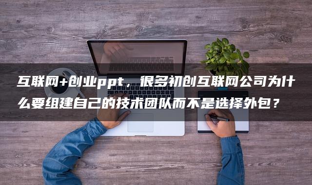 互联网+创业ppt，很多初创互联网公司为什么要组建自己的技术团队而不是选择外包？