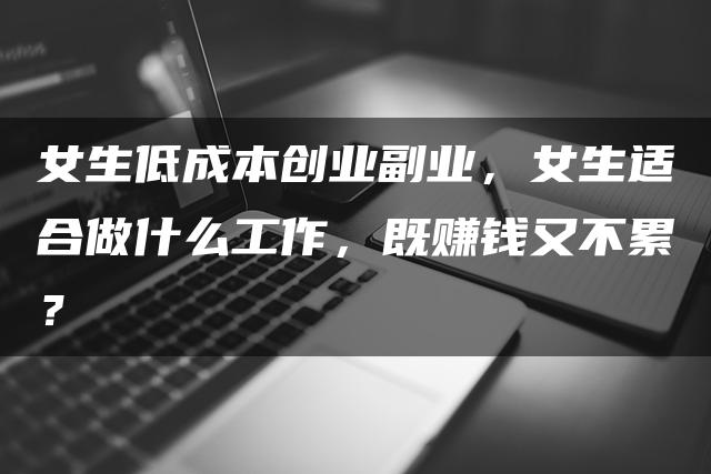 女生低成本创业副业，女生适合做什么工作，既赚钱又不累？