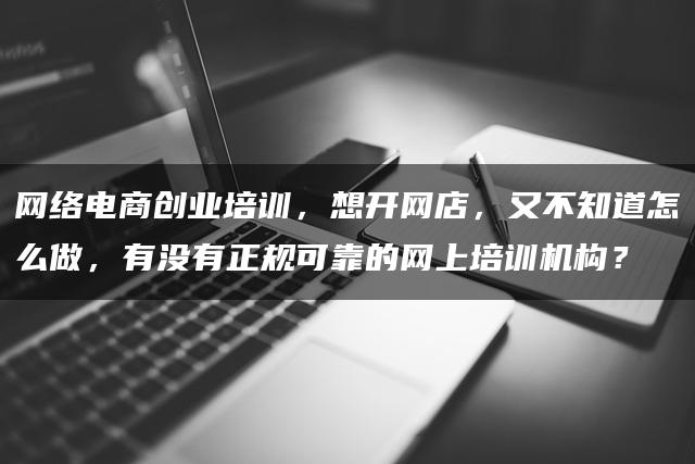 网络电商创业培训，想开网店，又不知道怎么做，有没有正规可靠的网上培训机构？