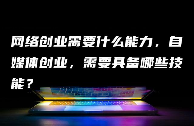 网络创业需要什么能力，自媒体创业，需要具备哪些技能？