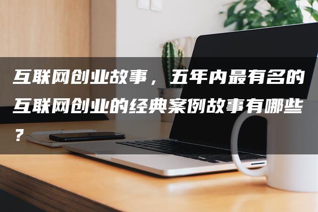 互联网创业故事,五年内最有名的互联网创业的经典案例故事有哪些? 互联网创业故事,五年内最有名的互联网创业的经典案例故事有哪些?
