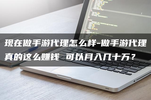 现在做手游代理怎么样-做手游代理真的这么赚钱 可以月入几十万？