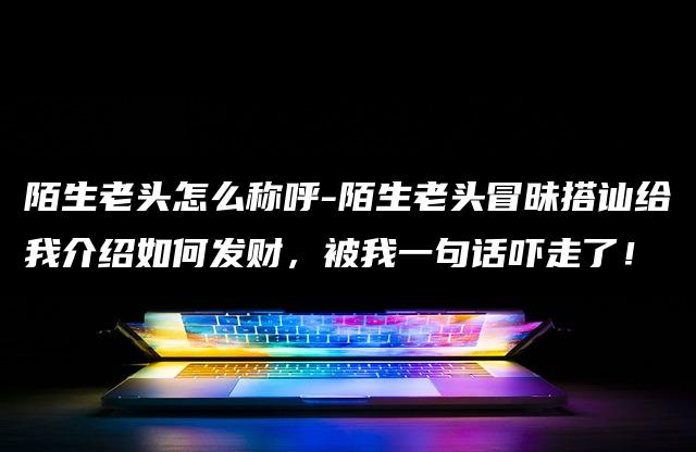 陌生老头怎么称呼-陌生老头冒昧搭讪给我介绍如何发财,被我一句话吓走了! 陌生老头怎么称呼-陌生老头冒昧搭讪给我介绍如何发财,被我一句话吓走了!
