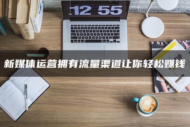 新媒体运营拥有流量渠道让你轻松赚钱 新媒体运营拥有流量渠道让你轻松赚钱