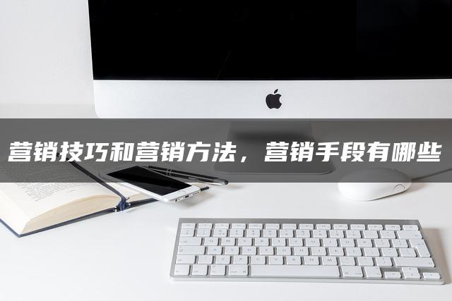 营销技巧和营销方法,营销手段有哪些 营销技巧和营销方法,营销手段有哪些