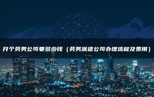 开个劳务公司要多少钱(劳务派遣公司办理流程及费用) 开个劳务公司要多少钱(劳务派遣公司办理流程及费用)