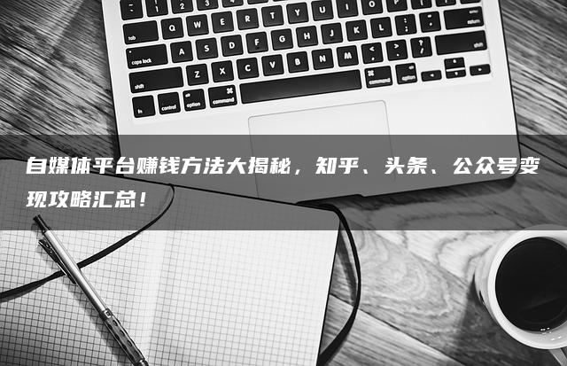 自媒体平台赚钱方法大揭秘，知乎、头条、公众号变现攻略汇总！