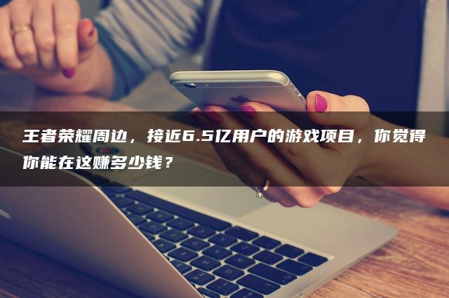 王者荣耀周边，接近6.5亿用户的游戏项目，你觉得你能在这赚多少钱？