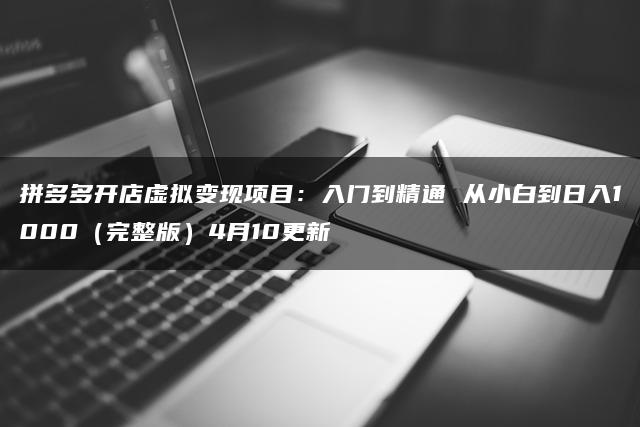 拼多多开店虚拟变现项目：入门到精通 从小白到日入1000（完整版）4月10更新