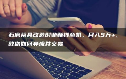 石磨茶具改造创业赚钱商机，月入5万+，教你如何导流并交易