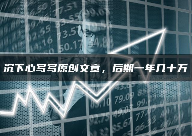沉下心写写原创文章,后期一年几十万 沉下心写写原创文章,后期一年几十万