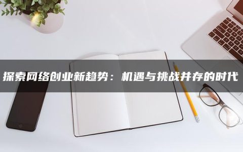 探索网络创业新趋势：机遇与挑战并存的时代