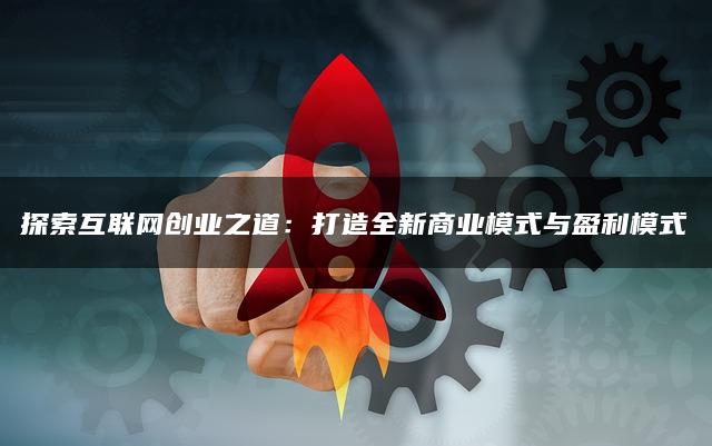 探索互联网创业之道:打造全新商业模式与盈利模式 探索互联网创业之道:打造全新商业模式与盈利模式