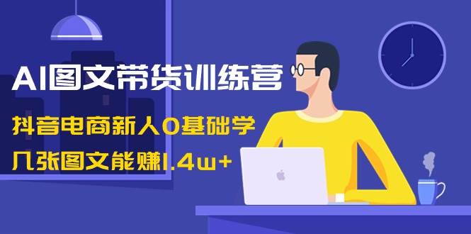 AI图文带货训练营：抖音电商新人0基础学，几张图文能赚1.4w