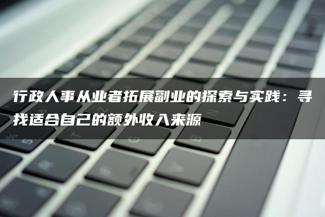 行政人事从业者拓展副业的探索与实践：寻找适合自己的额外收入来源