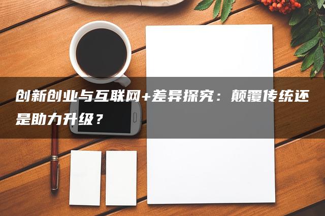 创新创业与互联网+差异探究：颠覆传统还是助力升级？